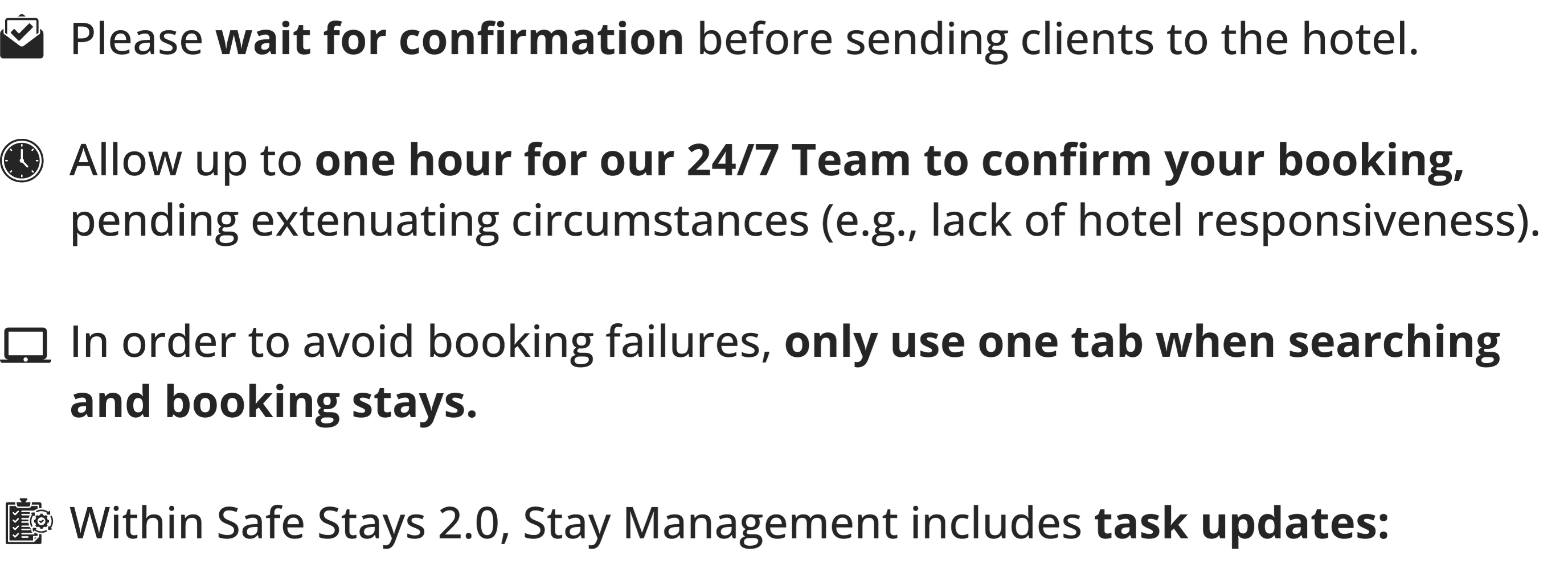 &nbsp;1. Please wait for confirmation before sending clients to the hotel.  2.&nbsp;Allow up to one hour for our 24/7 Team to confirm your booking, pending extenuating circumstances (e.g., lack of hotel responsiveness)..  3. In order to avoid booking failures, only use one tab when searching and&nbsp;booking stays.  4.&nbsp;Within Safe Stays 2.0, Stay Management includes task updates: